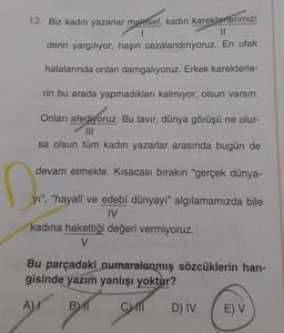 13. Biz kadın yazarlar malesef, kadın karekterlerimizi
||
derin yargılıyor, haşin cezalandırıyoruz. En ufak
hatalarında onları damgalıyoruz. Erkek karekterle-
rin bu arada yapmadıkları kalmıyor, olsun varsın.
Onları afediyoruz. Bu tavır, dünya görüşü ne olur-
sa olsun tüm kadın yazarlar arasında bugün de
devam etmekte. Kısacası bırakın "gerçek dünya-
D
yı", "hayalî ve edebî dünyayı" algılamamızda bile
IV
kadına hakettiği değeri vermiyoruz.
V
Bu parçadaki numaralanmış sözcüklerin han-
gisinde yazım yanlışı yoktur?
A) I
BMT
C
D) IV
E) V