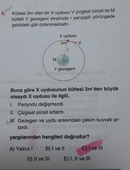 sor
6.
Kütlesi 2m olan bir X uydusu V çizgisel sürati ile M
kütleli Y gezegeni etrafında r yarıçaplı yörüngede
şekildeki gibi dolanmaktadır.
M
D) II ve III
X uydusu
2m,
Y gezegeni
Buna göre X uydusunun kütlesi 2m'den büyük
olsaydı X uydusu ile ilgili,
I. Periyodu değişmezdi.
II. Çizgisel sürati artardı.
LH. Gezegen ve uydu arasındaki çekim kuvveti ar-
tardı.
yargılarından hangileri doğrudur?is (A
A) Yalnız I
B) I ve II
C) I ve III
E) I, II ve III