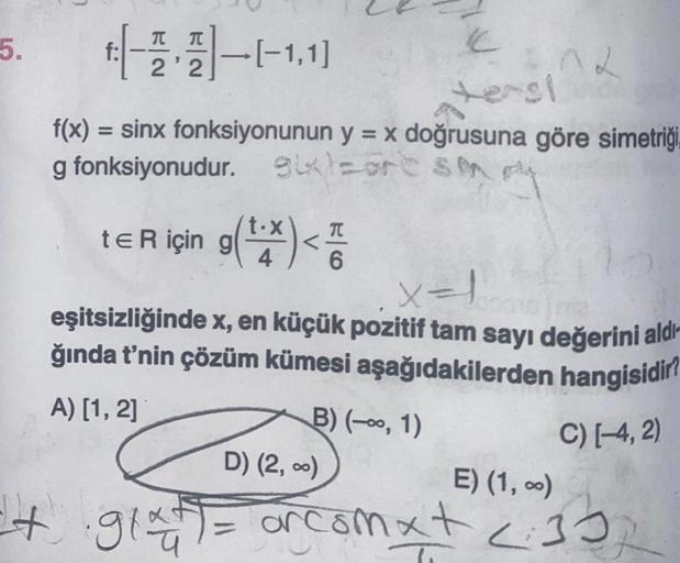 5.
+-2-1-1.11
2'2
f:
ters!
f(x) = sinx fonksiyonunun y = x doğrusuna göre simetriği.
g fonksiyonudur. gix)=ore SM
t€ R için g(¹.x)<7
x=1
eşitsizliğinde x, en küçük pozitif tam sayı değerini aldı
ğında t'nin çözüm kümesi aşağıdakilerden hangisidir?
A) [1, 2