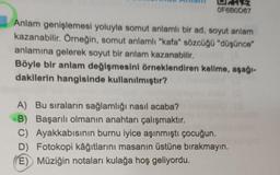 OF6B0D67
Anlam genişlemesi yoluyla somut anlamlı bir ad, soyut anlam
kazanabilir. Örneğin, somut anlamlı "kafa" sözcüğü "düşünce"
anlamına gelerek soyut bir anlam kazanabilir.
Böyle bir anlam değişmesini örneklendiren kelime, aşağı-
dakilerin hangisinde kullanılmıştır?
A) Bu sıraların sağlamlığı nasıl acaba?
B) Başarılı olmanın anahtarı çalışmaktır.
C) Ayakkabısının burnu iyice aşınmıştı çocuğun.
D) Fotokopi kâğıtlarını masanın üstüne bırakmayın.
(E) Müziğin notaları kulağa hoş geliyordu.