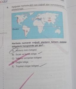 töder
6.
Aşağıdaki haritada dört ayrı coğrafi alan numaralandınlarak
gösterilmiştir.
Ekvator
(III)
(11
Haritada numaralı coğrafi alanların tamamı aşağıdaki
bölgelerin hangisinde yer alır?
A) Akdeniz iklim bölgesi
B) Sıcak ve kurak bölge
C) Yağmur ormanları bölgesi
D) Dağlık bölge
E) Tropikal rüzgar bölgesi