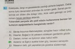 01BA0928
1.
Edebiyata, dergi ve gazetelerde yazdığı şiirlerle başladı. Daha
sonra öykü denemeleri ardından ilk romanı geldi. Sanat çevre-
lerinde adı dilden dile dolaşır oldu. Artık vakti gelmişti ve ünlü
romanı beyaz perdeye aktarıldı.
Yukarıdaki parçada altı çizili sözün kullanımına benzer bir
kullanım aşağıdakilerin hangisinde vardır?
A) Savaş boyunca Mehmetçikler, süngüler hazır nöbet tuttu.
B) Hisarlar, Boğaz'ın iki yakasını süsleyen gerdanlık gibidir.
C) Destan; roman ve öykünün atası kabul edilir.
D) Akdeniz ve Ege'yi ayakta tutan güç, bacasız sanayidir.
E) Masanın üstü, gül yapraklarıyla güzelce süslenmişti.
