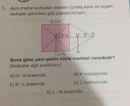 1. Aynı metal levhadan kesilen türdeş kare ve üçgen
levhalar şekildeki gibi yapıştırılmıştır.
12 cm
OK₂L
A) O-K arasında
C) K-L arasında
M N
144
Buna göre, yeni şeklin kütle merkezi nerededir?
(Noktalar eşit aralıklıdır.)
B) K noktasında
D) L noktasında
E) L - M arasında