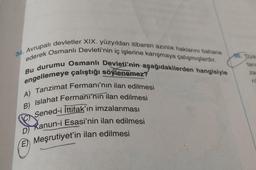34. Avrupalı devletler XIX. yüzyıldan itibaren azınlık haklarını bahane
ederek Osmanlı Devleti'nin iç işlerine karışmaya çalışmışlardır.
Bu durumu Osmanlı Devleti'nin aşağıdakilerden hangisiyle
engellemeye çalıştığı söylenemez?
A) Tanzimat Fermanı'nın ilan edilmesi
B) Islahat Fermanı'nın ilan edilmesi
Sened-i İttifak'ın imzalanması
Kanun-i Esasi'nin ilan edilmesi
E) Meşrutiyet'in ilan edilmesi
C
D)
tari
za
