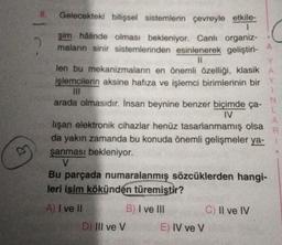 E
8.
2
Gelecekteki bilişsel sistemlerin çevreyle etkile-
1
şim hâlinde olması bekleniyor. Canlı organiz-
maların sinir sistemlerinden esinlenerek geliştiri-
11
A
Y
len bu mekanizmaların en önemli özelliği, klasik A
işlemcilerin aksine hafıza ve işlemci birimlerinin bir Y
arada olmasıdır. İnsan beynine benzer biçimde ça-
IV
lişan elektronik cihazlar henüz tasarlanmamış olsa
da yakın zamanda bu konuda önemli gelişmeler ya-
şanması bekleniyor.
V
Bu parçada numaralanmış sözcüklerden hangi-
leri isim kökünden türemiştir?
A) I ve II
B) I ve III
D) III ve V
E) IV ve V
C) II ve IV
N
L
A
R