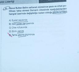 yası Liderliği
4. Yavuz Sultan Selim saltanatı süresince gaza ve cihat po-
litikası takip etmesi Osmanlı ülkesinde aşağıdakilerden
hangisi üzerinde değişikliğe neden olduğu söylenemezi
A) Eyalet sayısında
B) Gelir-gider dengesinde
C) Ülke nüfusunda
D) Etnik yapıda
EL
Tahta geçme biçiminde
