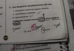 asal
ur?
ar
165
12. Azot döngüsünün gerçekleşmesinde etkili olan;
I. baklagillerin köklerinde yaşayan bakteriler,
II. denitrifikasyon bakterileri,
III. siyanobakteriler L
canlılarından hangileri havanın azotunu artırıcı yönde et-
ki/yapar?
A) Yalnız 1
D) I ve III
B) Yalnız
E) II ve III
Cy Nitritten nieren
Azotun gaz halinde atmosfere verilmesi
hun bakterilerce tutulmasi
C) I
11
