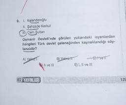 9. 1. Kalenderoğlu
II. Şehzade Korkut
III Cem Sultan
Osmanlı Devleti'nde görülen yukarıdaki isyanlardan
hangileri Türk devlet geleneğinden kaynaklandığı söy-
lenebilir?
A) Yalnız 1
HIZ YAYINLARI
Q) II ve III
Il
B) Yalnız fi
-Sytve if
E) I, II ve III
129