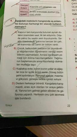 Honed
Gerçek
Anlam
4. Aşağıdaki metinlerin hangisinde eş anlam-
lisi bulunan herhangi bir sözcük kullanıl-
mamıştır?
Köprüde yol çalışması var.
Mecaz kraile arasındaki dostluk köp-
Anlam rüsü yıkıldı.
Türkçe
A Kapının tam karşısında bulunan aynalı do-
labın üzerindeki saat, tik tak ediyordu. Oda-
da yalnız bu saatin sesi duyuluyordu. Sa-
atin üzerinde ev çatısına benzer bir çatı,
alt kısmında ise camlı bir bölüm vardı.
B) Çocuk, balkondaki masanın bir ucunda eli-
şi kâğıtlarından öğretmenin verdiği resim
ödevini yapmaktadır. Annesi ise akşam ye-
meği için dolma hazırlamaktadır. Yağmu-
run başlamasıyla anne hazırladığı dolma-
ları mutfağa taşır.
Zeka Küpü Yayınları
C) Kuşbakışı evler, kıvrım kıvrım yollar ve ağaç-
lar ince bir işçilik ürünü sanki. Güneş bütün
şehri aydınlatıyor. Yemyeşil ağaçlar, masma-
vi gökyüzü, güneşle birlikte içimizi ısıtıyor.
D) Dedem herkesçe bilinirdi. Kavgalara karış-
mazdı, arası açık olanları bir araya getirir-
di. Yanına kim gelirse gelsin elinden ne ge-
liyorsa yapardı. Herkesin onu çok sevmesi
işte bundandı.
6.
7.
22
Çocu
Üç gü
De v
Yuka
A) G
B) T
C) M
D) E
Se
ğü
bi
A