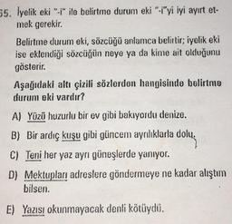 55. İyelik eki "-i" ile belirtme durum eki "-i'yi iyi ayırt et-
mek gerekir.
Belirtme durum eki, sözcüğü anlamca belirtir; iyelik eki
ise eklendiği sözcüğün neye ya da kime ait olduğunu
gösterir.
Aşağıdaki altı çizili sözlerden hangisinde belirtme
durum eki vardır?
A) Yüzü huzurlu bir ev gibi bakıyordu denize.
B) Bir ardıç kuşu gibi güncem ayrılıklarla dolu.
C) Teni her yaz aynı güneşlerde yanıyor.
D) Mektupları adreslere göndermeye ne kadar alıştım
bilsen.
E) Yazısı okunmayacak denli kötüydü.