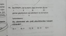 başla-
serler
için-
ar. (IV)
Orada
zamir
M
14. Ne bileyim, ne iş yapar, neyi umursar; ne zor
I
||
||
IV
günler geçiriyorum ne yakınlarım ne siz bunun
V
farkındasınız.
Bu cümledeki altı çizili sözcüklerden hangisi
zamirdir?
A) I
B) II
C) III D) IV E) V