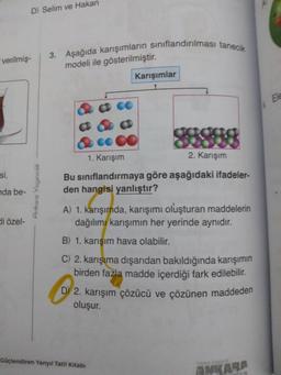 verilmiş-
si,
nda be-
D) Selim ve Hakan
di özel-
Ankara Yayıncılık
3. Aşağıda karışımların sınıflandırılması tanecik
modeli ile gösterilmiştir.
Karışımlar
1. Karışım
2. Karışım
Bu sınıflandırmaya göre aşağıdaki ifadeler-
den hangisi yanlıştır?
A) 1. karışımda, karışımı oluşturan maddelerin
dağılımı karışımın her yerinde aynıdır.
B) 1. karışım hava olabilir.
C) 2. karışıma dışarıdan bakıldığında karışımın
birden fazla madde içerdiği fark edilebilir.
D 2. karışım çözücü ve çözünen maddeden
oluşur.
Cüçlendiren Yarıyıl Tatil Kitabı
ANKARA
CHUK
Ele