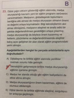 B
23. Dijital çağın etkisini gösterdiği eğitim alanında, medya
okuryazarlığı kavramı yeni bir eğitim programı serüvenini
yansıtmaktadır. Medyanın, globalleşerek toplumların
benliğine etki etmesi de medya okuryazarı olmanın önemi
ve değerini ortaya koymaktadır. Bilgi teknolojilerinin akıl
almaz dönüşümü, medyanın eleştirel ve analiz edici bir
şekilde değerlendirilmesi gerekliliğini ortaya çıkarmış;
medya okuryazarlığı da böylece önem kazanmış ve
iletilerin, çözümleme ve değerlendirilmesinde eleştirel
bakış açısı geliştiren bir alan olarak eğitim programındaki
yerini almıştır.
Aşağıdakilerden hangisi bu parçada anlatılanlarla aynı
doğrultudadır?
A) Dijitalleşme ile birlikte eğitim alanında yenilikler
üretmek zorunlu hâle gelmiştir.
B Teknolojinin gelişmesiyle birlikte medya okuryazarlığı
eğitimin içerisine girmiştir.
C) Medya her alanda olduğu gibi eğitim faaliyetlerini de
etkisi altına almıştır.
D) Medya okuryazarlığının önem kazanması, eğitimi de
olumsuz etkilemiştir.
E) Dijital devrim ile birlikte eğitimde eleştirel, sorgulayıcı
bir anlayışa geçilmiştir.