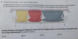 8. Yarıçapının uzunluğu r olan dairenin alanı лr² dir.
Aşağıda farklı renklerde üç adet fincan üst dairesel bölgeleri birbirine temas edecek şekilde yan yana dizilmiş-
tir. Eş bölmelere ayrılmış desimetre ölçekli cetvel fincanların üstüne şekildeki gibi yerleştirilmiştir.
0 dm
A
?
C) 2,1
B
Kırmızı fincanın üst dairesel bölgesinin alanı 0,27 dm² olduğuna göre A ve B noktaları arasındaki uzak-
lık (?) kaç desimetredir? ( yerine 3 alınız.)
A) 3,6
B) 2,7
D) 1,6
x dm