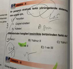 ralıklarında
oktasından
na gelme
Ce-
ÖRNEK-5
Bir gezegenin etrafında farklı yörüngelerde dolanmak
Ess
olan uydular için,
Periyotları
II. Çizgisel süratleri
A forn
III/ Kütleleri
celiklerinden hangileri kesinlikle birbirinden farklı olur
A) Yalnız I
B) Yalnız II
C) Yalnızl
225
D) I ve II
ÖRNEK-6
Güneş etrafindo
12.
E) I ve III