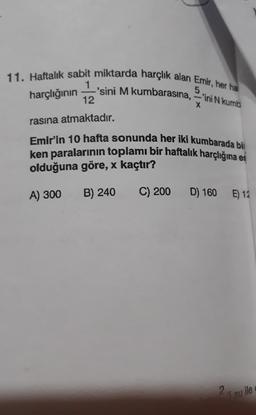 11. Haftalık sabit miktarda harçlık alan Emir, her ha
-'sini M kumbarasına, -'ini N kumb
1
5
harçlığının
12
X
rasına atmaktadır.
Emir'in 10 hafta sonunda her iki kumbarada bi
ken paralarının toplamı bir haftalık harçlığına es
olduğuna göre, x kaçtır?
A) 300
B) 240
C) 200
D) 160 E) 12
2
li su ile