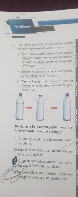 Fen Bilimleri
5. Fen bilimleri öğretmeninin sinifta yaptığ
deneyin aşamalan-şöyledir:
• Içi su dolu plastik şişeyi alarak kapağı
kaplıyken şişeyi yan tarafından deliyor.
Delikten su akışı gerçekleşmediği göz-
lemleniyor.
• Şişenin kapağını açtıktan sonra delikten
suyun aktığı gözlemleniyor.
• Şişenin kapağını kapatıyor ve kısa bir
süre sonra suyun akışının kesildiği göz-
lemleniyor.
0-0-0
Bu deneyle ilgili olarak yapılan aşağıda-
ki yorumlardan hangisi yanlıştır?
A) Bu deneyle açık hava basıncının varlığı
kanıtlanır.
B) Kapak açıldığında suyun akmasında sıvı
basıncı da etkilidir.
Kapak açıldığında suyun akmasında sa-
dece açık hava basıncı etkilidir.
D) Bu deneyde sıvının cinsinin veya yük-
sekliğinin basınca etkisi gözlenmez.
ISEM YAYINCILIK
ISEM YAYINCILIK
ISEM YAYINCILIK
ISEM YAYINCILIK
ISEM YAYINCILIK