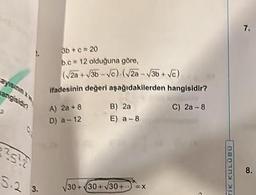 ayisinin xv
angisidin
3b+c=20
b.c 12 olduğuna göre,
(√2a+√3b-√c) (√2a-√3b+√c)
ifadesinin değeri aşağıdakilerden hangisidir?
C) 2a-8
A) 2a +8
D) a-12
²5²2
S.2 3.
B) 2a
E) a-8
√30+30+√30+
X
TIK KULÜ00
7.
8.