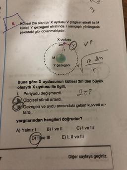 6.
Kutlesi 2m olan bir X uydusu V çizgisel sürati ile M
kütleli Y gezegeni etrafında r yarıçaplı yörüngede
şekildeki gibi dolanmaktadır.
A) Yalnız I
X uydusu
2m,
M
Y gezegeni
Buna göre X uydusunun kütlesi 2m'den büyük
nabolsaydı X uydusu ile ilgili,
1. Periyodu değişmezdi.
2TP
Çizgisel sürati artardı.
Gezegen ve uydu arasındaki çekim kuvveti ar-
tardı.
yargılarından hangileri doğrudur?
D) II ve III
B) I ve II
m.2m
C) I ve III
E) I, II ve III
Diğer sayfaya geçiniz.