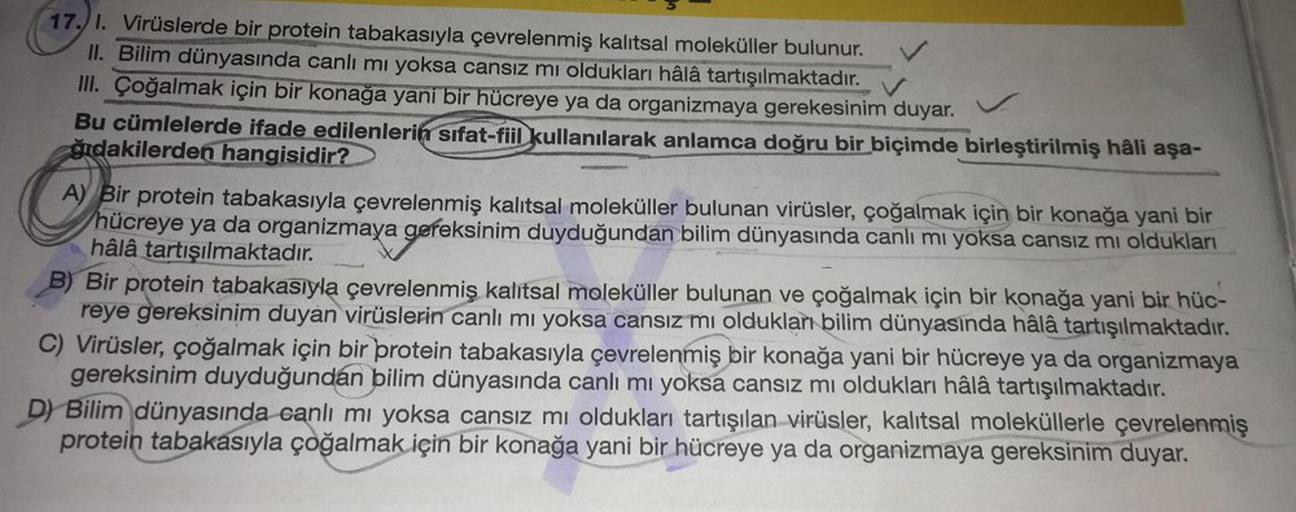 17. 1. Virüslerde bir protein tabakasıyla çevrelenmiş kalıtsal moleküller bulunur.
II. Bilim dünyasında canlı mı yoksa cansız mı oldukları hâlâ tartışılmaktadır.
III. Çoğalmak için bir konağa yani bir hücreye ya da organizmaya gerekesinim duyar.
✓
Bu cümle