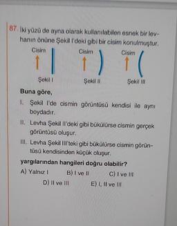 87. İki yüzü de ayna olarak kullanılabilen esnek bir lev-
hanın önüne Sekill'deki gibi bir cisim konulmuştur.
Cisim
Cisim
Sekill
Buna göre,
1. Şekil l'de cismin görüntüsü kendisi ile aynı
boydadır.
Cisim
T(
Sekil III
Sekill
II. Levha Sekil Il'deki gibi bükülürse cismin gerçek
görüntüsü oluşur.
III. Levha Şekil Ill'teki gibi bükülürse cismin görün-
tüsü kendisinden küçük oluşur.
D) II ve Ill
yargılarından hangileri doğru olabilir?
A) Yalnız I
B) I ve II
C) Ive Ill
E) I, II ve III