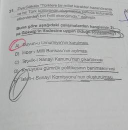 31. Ziya Gökalp "Türklere bir millet karakteri kazandıracak
etkenlerden biri milli ekonomidir." demiştir.
ve bir Türk kültürünün oluşmasına katkıda bulunacak
Buna göre aşağıdaki çalışmalardan hangisinin Zi-
ya Gökalp'in ifadesine uygun olduğu soylenemez?
A) Duyun-u Umumiye'nin kurulması
B) İtibar-ı Milli Bankası'nın açılması
C) Teşvik-i Sanayi Kanunu'nun çıkartılması
D) Koruyucu gümrük politikasının benimsenmesi
Islah-ı Sanayi Komisyonu'nun oluşturulması
33