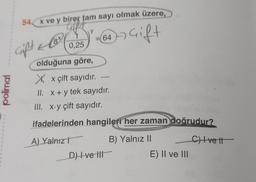 polimal
1
I
1
54 x ve y birer tam sayı olmak üzere,
-64-7G₁
Gift
0,25
olduğuna göre,
Xx çift sayıdır.
II. x + y tek sayıdır.
III. x.y çift sayıdır.
ifadelerinden hangileri her zaman doğrudur?
A) Yalnız
B) Yalnız II
C) Ivett
Crift
8 +
&
D) Ive iii
E) II ve III