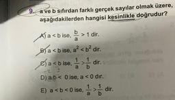9. a ve b sıfırdan farklı gerçek sayılar olmak üzere,
aşağıdakilerden hangisi kesinlikle doğrudur?
A) a < b ise, > 1 dir.
b
a
Ba<b ise, a²<b² dir.
dir.
a<b ise,
a
-2 3
D) ab 0 ise, a < 0 dir.
E) a < b <0 ise, 1¹1 > 1 dir.
b