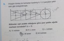 5.
Düzgün türdeş bir levhadan kesilmiş X, Y, Z parçaları şekil-
deki gibi birleştirilmiştir.
X
Y
K
Z
Bölmeler eşit aralıklı olduğuna göre yeni şeklin ağırlık
merkezi nerededir? (n = 3)
A) K noktası
Grub
2.3=6
B) K-L arası
ⒸL-M arası E) M noktası
C) L noktası