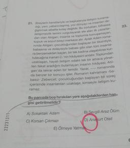 T
22231311
21. Bireylerin kendileriyle ve başkalarıyla iletişim kurama-
dığı, yeni, yabancılaşmış, yoz dünyayı ve insanları de-
ğiştirmek elbette kolay değildir. Bu zorlukları, bilhassa
iletişimsizlik temini vurgulayarak ele alan ilk yazarlar-
dan olan Atılgan; insanla ve toplumla konuşamayan,
kopuk ve soyut bireyi merkeze alır. Aylak Adam roma-
ninda Atılgan; çocukluğundan başlayan bir tiksintiyle,
babasına ve dolayısıyla babası gibi olan tüm insanla-
ra benzemekten kaçan, bir tek kadına ulaşabilirse kur-
tulacağına inanan C.'nin hikâyesini anlatır. Toplumdan
uzaklaşan, hayatı iletişim odaklı tek bir amaca yönel-
ten fakat aradığını bulamayan insanın hikâyesi; Atıl-
romanında
gan'da tekrar eden bir temdir. Yazar,
da benzer bir konuyu işler. Romanın kahramanı -ba-
basız- Zebercet; çocukluğundan başlayan bir süreç
içerisinde insanlardan uzaklaşır, kimseyle iletişim ku-
ramaz.
Bu parçada boş bırakılan yere aşağıdakilerden han
gisi getirilmelidir?
A) Sokaktaki Adam
C) Korsan Çıkmazı
B) Sevgili Arsız Ölüm
D) Anayurt Oteli
E) Ölmeye Yatmak
23.
6