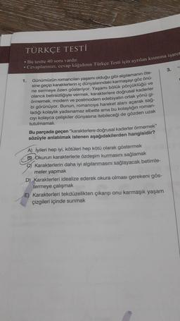 TÜRKÇE TESTİ
• Bu testte 40 soru vardır.
Cevaplarınızı, cevap kâğıdının Türkçe Testi için ayrılan kısmına işaret
1.
Günümüzün romancıları yaşamı olduğu gibi algılamanın öte-
sine geçip karakterlerin iç dünyalarındaki karmaşayı göz önü-
ne sermeye özen gösteriyor. Yaşamı bölük pörçüklüğü ve
olanca belirsizliğiyle vermek, karakterlere doğrusal kaderler
örmemek, modern ve postmodern edebiyatın ortak yönü gi-
bi görünüyor. Bunun, romanciya hareket alanı açarak sağ-
ladığı kolaylık yadsınamaz elbette ama bu kolaylığın roman-
cıyı kolayca çelişkiler dünyasına itebileceği de gözden uzak
tutulmamalı.
Bu parçada geçen "karakterlere doğrusal kaderler örmemek"
sözüyle anlatılmak istenen aşağıdakilerden hangisidir?
A) İyileri hep iyi, kötüleri hep kötü olarak göstermek
B) Okurun karakterlerle özdeşim kurmasını sağlamak
Karakterlerin daha iyi algılanmasını sağlayacak betimle-
meler yapmak
D) Karakterleri idealize ederek okura olması gerekeni gös-
termeye çalışmak
E) Karakterleri tekdüzelikten çıkarıp onu karmaşık yaşam
çizgileri içinde sunmak
3.
14