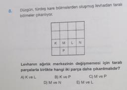 8. Düzgün, türdeş kare bölmelerden oluşmuş levhadan tarali
bölmeler çıkarılıyor.
K M L N
P
Levhanın ağırlık merkezinin değişmemesi için taralı
parçalarla birlikte hangi iki parça daha çıkarılmalıdır?
A) K ve L
B) K ve P
D) M ve N
C) M ve P
E) M ve L