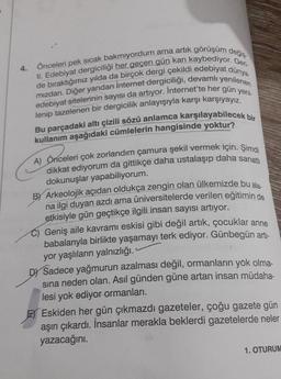 4.
Önceleri pek sıcak bakmıyordum ama artık görüşüm değiş
ti. Edebiyat dergiciliği her geçen gün kan kaybediyor. Geri-
de bıraktığımız yılda da birçok dergi çekildi edebiyat dünya.
edebiyat sitelerinin sayısı da artıyor. Internet'te her gün yeni-
mızdan. Diğer yandan İnternet dergiciliği, devamlı yenilenen
lenip tazelenen bir dergicilik anlayışıyla karşı karşıyayız.
Bu parçadaki altı çizili sözü anlamca karşılayabilecek bir
kullanım aşağıdaki cümlelerin hangisinde yoktur?
A) Önceleri çok zorlandım çamura şekil vermek için. Şimdi
dikkat ediyorum da gittikçe daha ustalaşıp daha sanatlı
dokunuşlar yapabiliyorum.
B) Arkeolojik açıdan oldukça zengin olan ülkemizde bu ala-
na ilgi duyan azdı ama üniversitelerde verilen eğitimin de
etkisiyle gün geçtikçe ilgili insan sayısı artıyor.
Geniş aile kavramı eskisi gibi değil artık, çocuklar anne
babalarıyla birlikte yaşamayı terk ediyor. Günbegün artı-
yor yaşlıların yalnızlığı.
DY Sadece yağmurun azalması değil, ormanların yok olma-
sına neden olan. Asıl günden güne artan insan müdaha-
lesi yok ediyor ormanları.
E Eskiden her gün çıkmazdı gazeteler, çoğu gazete gün
aşırı çıkardı. İnsanlar merakla beklerdi gazetelerde neler
yazacağını.
1. OTURUM