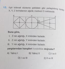 12. Eşit bölmeli düzleme şekildeki gibi yerleştirilmiş türdeş
X, Y, Z levhalarının ağırlık merkezi O noktasıdır.
X
Y
XOX
Buna göre,
I. Z nin ağırlığı, X inkinden fazladır.
II. Z nin ağırlığı, Y inkinden fazladır.
III. Y nin ağırlığı, X inkinden fazladır.
yargılarından hangileri kesinlikle doğrudur?
A) Yalnız I
B) Yalnız II
D) I ve III
C) I ve Il
E) II ve III