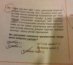 26. "Ağaç yaş iken eğilir." sözü, şehrimizde örnek bir
projeye ilham kaynağı oldu. Çocuklara erken yaş-
ta kitap okuma alışkanlığı kazandırmak için "Okul
Öncesi Kütüphanesi" kuruldu. İl Halk Kütüpha-
nesi'nin bünyesinde oluşturulan özel bölümde,
yaşları 4 ile 6 arasındaki çocuklar kitapla tanışıyor.
Hafta içi her sabah kütüphaneye gelip bir buçuk
saat burada kalıyorlar; kitapları seçmeyi, paylaşıp
okumayı, ödünç almayı öğreniyorlar.
Bu parçadaki noktalama işaretlerinden hangi-
sinin kullanımı yanlıştır?
(A) Virgül (,)
C) Nokta (.)
B) Tırnak işareti (" ")
D) Kesme işareti (')
EL Moktali
E) Noktali virgül (;)
28