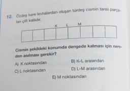 12. Özdeş kare levhalardan oluşan türdeş cismin taralı parça-
ları çift katlıdır.
K
A) K noktasından
C) L noktasından
M
Cismin şekildeki konumda dengede kalması için nere-
den asılması gerekir?
B) K-L arasından
D) L-M arasından
E) M noktasından