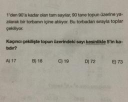 1'den 90'a kadar olan tam sayılar, 90 tane topun üzerine ya-
zılarak bir torbanın içine atılıyor. Bu torbadan sırayla toplar
çekiliyor.
Kaçıncı çekilişte topun üzerindeki sayı kesinlikle 5'in ka-
tıdır?
A) 17
B) 18
C) 19
D) 72
E) 73