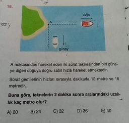 16.
se;
+
güney
doğu
A noktasından hareket eden iki sürat teknesinden biri güne-
ye diğeri doğuya doğru sabit hızla hareket etmektedir.
Sürat gemilerinin hızları sırasıyla dakikada 12 metre ve 16
metredir.
Buna göre, teknelerin 2 dakika sonra aralarındaki uzak-
lık kaç metre olur?
A) 20
B) 24
C) 32
D) 36
E) 40