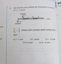 mer-
dır.
9. Eşit bölemeli çubuk şekildeki gibi dengedeyken ip gerilme.
leri T₁, T₂ oluyor.
FI
71/12 =
T₂
sidir?
TW
2
www.
34
3
T₂
K
M
A) K - L arası
N
olduğuna göre çubuğun ağırlık merkezi nere-
B) L noktası
D) M noktası
-- yatay
C) L - M arası
E) M - N arası
BÖ
Aği