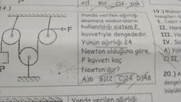 14.)
P
F
A)1
B)2 C)3-D)4
Yanda verilen ağırlığı
önemsiz makaraların
kullanıldığı sistem F
kuvvetiyle dengededir.
Yükün ağırlığı 24
Newton olduğuna göre,
F kuvveti kaç
Newton'dur?
A)6 B)12 C)24 D)48
ağırlığı
19.) Makare
hangileri de
I. Sabit E
II. Hare
III. Ho
IV. Sa
A) Yaln
C) II.
20.) A
dengele
büyükl