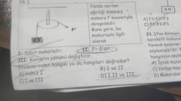 16.)
10
Yanda verilen
ağırlığı önemsiz
makara F kuvvetiyle
ifadelerinden
A) Valnız I
C) I ve III
dengededir.
Buna göre, bu
makarayla ilgili
olarak
II: F= G'dir.
I Sabit makaradır.
III: Kuvvetin yönünü değiştirir.
hangisi ya da hangileri doğrudur?
B) I ve II
-D) I,II ve III
9 N
A) F1-F2-F3
C) F1-F2>F3
21.) Fen Bilimleri
hareketli makaral
Parmak kaldıran
söylemişlerdir. E
hangisinin söyle
A) Işten kazan
C) Yoldan kayn
D) Makaralar