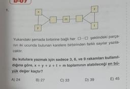 y
A) 24
Z
Yukarıdaki şemada birbirine bağlı her şeklindeki parça-
nın iki ucunda bulunan karelere birbirinden farklı sayılar yazıla-
caktır.
t
Bu kutulara yazmak için sadece 3, 6, ve 9 rakamları kullanıl-
dığına göre, x + y + z + t + m toplamının alabileceği en bü-
yük değer kaçtır?
B) 27
C) 33
D) 39
E) 45
1
2