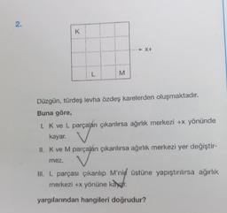 2.
K
L
M
X+
Düzgün, türdeş levha özdeş karelerden oluşmaktadır.
Buna göre,
1. K ve L parçaları çıkanılırsa ağırlık merkezi +x yönünde
kayar.
II. K ve M parçaları çıkarılırsa ağırlık merkezi yer değiştir-
mez.
III. L parçası çıkarılıp M'nin üstüne yapıştırılırsa ağırlık
merkezi +x yönüne kayar.
yargılarından hangileri doğrudur?