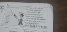 $₁
7.)
6.)
ip
25 N
Güven
Yanda verilen ağırlığı
önemsiz makaranın
kullanıldığı sistem
Güven'in uyguladığı F
kuvvetiyle dengededir.
Yükün ağırlığı 25 Newton
olduğuna göre, F kuvveti
kaç Newton'dur?
A) 15 B) 25 C) 50 D) 100
Yar