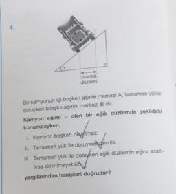 4.
oturma
düzlemi
Bir kamyonun içi boşken ağırlık merkezi A, tamamen yükle
doluyken bileşke ağırlık merkezi B dir.
Kamyon eğimi a olan bir eğik düzlemde şekildeki
konumdayken,
I. Kamyon boşken devrilmez.
II. Tamamen yük ile doluyken
en gevrilir.
devrilir.
III. Tamamen yük ile doluyken eğik düzlemin eğimi azaltı-
luyken
lırsa devrilmeyebili
yargılarından hangileri doğrudur?