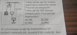 Kuvvet
P
455
2
Yanda verilen ağırlığı önemsiz
makaraların kullanıldığı sistem
F kuvvetiyle dengededir.
Yükün ağırlığı 450 Newton
olduğuna göre, F kuvveti kaç
Newton'dur?
A) 100
C) 400
B) 200
D) 900
11.) Sürtünmesi ve ağırlığı önemsenmeyen bir
hareketli makarada yük, kuvvetin 4 katı kadardır. Bund