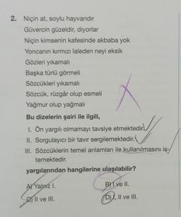 2. Niçin at, soylu hayvandır
Güvercin güzeldir, diyorlar
Niçin kimsenin kafesinde akbaba yok
Yoncanın kırmızı laleden neyi eksik
Gözleri yıkamalı
Başka türlü görmeli
Sözcükleri yıkamalı
Sözcük, rüzgâr olup esmeli
Yağmur olup yağmalı
Bu dizelerin şairi ile ilgili,
1. Ön yargılı olmamayı tavsiye etmektedir.
II. Sorgulayıcı bir tavır sergilemektedir.
III. Sözcüklerin temel anlamları ile kullanılmasını is-
temektedir.
yargılarından hangilerine ulaşılabilir?
A Yalnız I.
G
Il ve III.
B) I ve II.
D), II ve III.