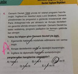 ARİH
4.
Devlet Toplum İlişkileri
Osmanlı Devleti 1856 yılında bir islahat programı hazırla-
mıştır. İngiltere'nin İstanbul elçisi Lord Stratford, Osmanlı
yönetiminden bu programın o günlerde imzalanacak olan
Paris Antlaşması'nda yer almasını ve Avrupa devletleri-
nin garantisi altında olmasını istemiştir. Osmanlı Devleti bu
talebi reddetmiş, programı padişahın bir fermanı şeklinde
ilan etmiştir.
Yalnız bu bilgiye göre Osmanlı Devleti'yle ilgili,
1. Egemenlik haklarına müdahale edilmesine izin verme-
miştir.
II. Avrupa devletlerinin say ve desteğini kazanmıştır.
III. İngiltere ile diplomatik ilişkilenni sonlandırmıştır.
yargılarından hangilerine ulaşılabilir?
A) Yalnız I
B) I ve II
D) II ve III
Ov
E) II ve III
ve III