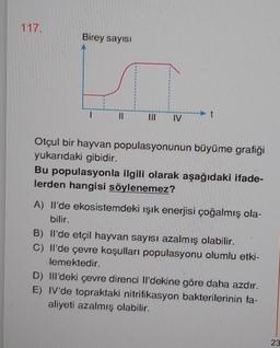 117.
Birey sayısı
11
#
IV
t
Otçul bir hayvan populasyonunun büyüme grafiği
yukarıdaki gibidir.
Bu populasyonla ilgili olarak aşağıdaki ifade-
lerden hangisi söylenemez?
A) Il'de ekosistemdeki ışık enerjisi çoğalmış ola-
bilir.
B) Il'de etçil hayvan sayısı azalmış olabilir.
C) Il'de çevre koşulları populasyonu olumlu etki-
lemektedir.
D) IIl'deki çevre direnci Il'dekine göre daha azdır.
E) IV'de topraktaki nitrifikasyon bakterilerinin fa-
aliyeti azalmış olabilir.
23