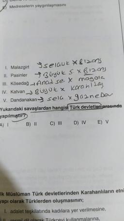 Medreselerin yaygınlaşmasını
1. Malazgirt selauk X&Tzons
II. Pasinler
Büyük S. X B12-ons
Anad. se X mogola
Uyük x korahltay.
III. Kösedağ
IV. Katvan
V. Dandanakan sela x gazne Dev
Yukarıdaki savaşlardan hangisi Türk devletleri arasında
yapılmıştır?
A) I
B) || C) III D) IV E) V
Ik Müslüman Türk devletlerinden Karahanlıların etni
yapı olarak Türklerden oluşmasının;
I. adalet teşkilatında kadılara yer verilmesine,
resmi dil olarak Türkçeyi kullanmalarına,